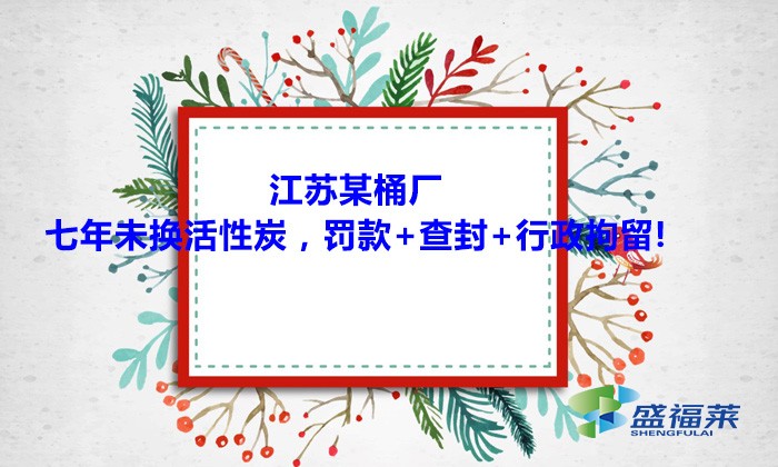 江蘇某桶廠七年未換活性炭，罰款+查封+行政拘留!大家引以為戒！